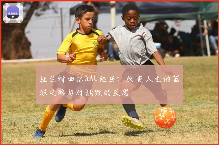 杜兰特回忆AAU经历：改变人生的篮球之路与对诋毁的反思