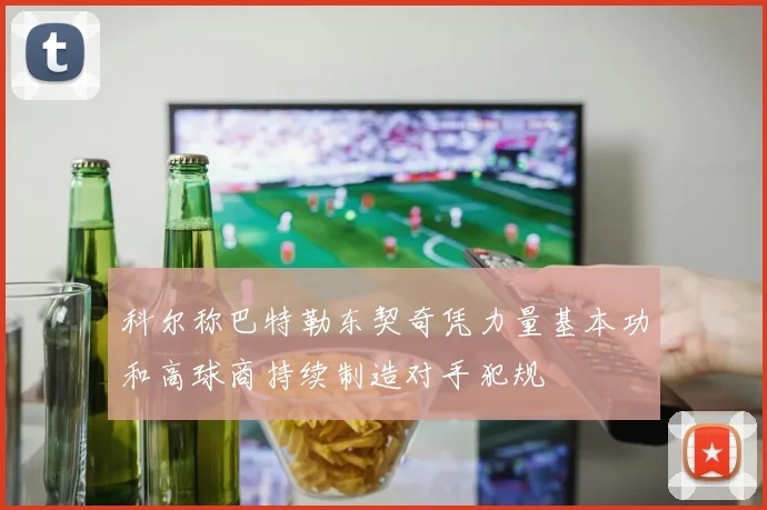 科尔称巴特勒东契奇凭力量基本功和高球商持续制造对手犯规