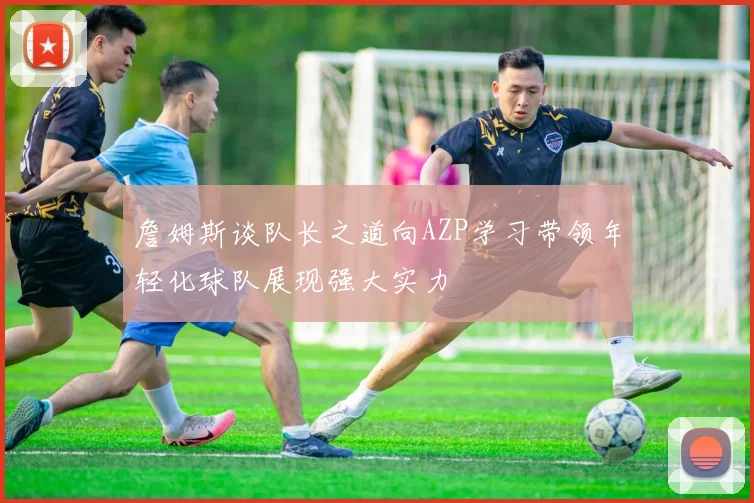 詹姆斯谈队长之道向AZP学习带领年轻化球队展现强大实力
