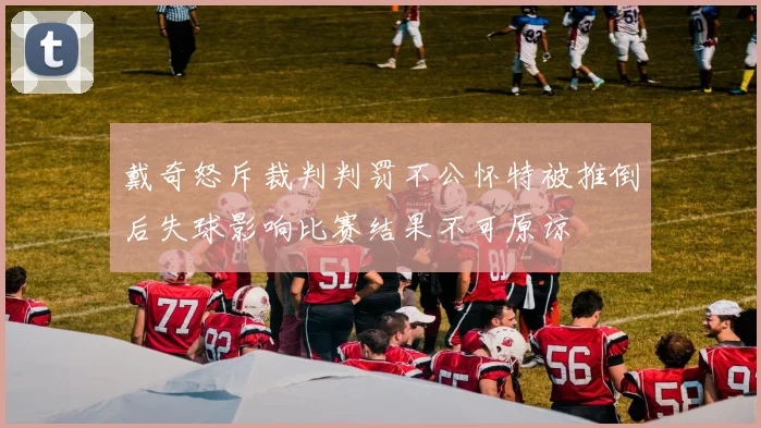戴奇怒斥裁判判罚不公怀特被推倒后失球影响比赛结果不可原谅