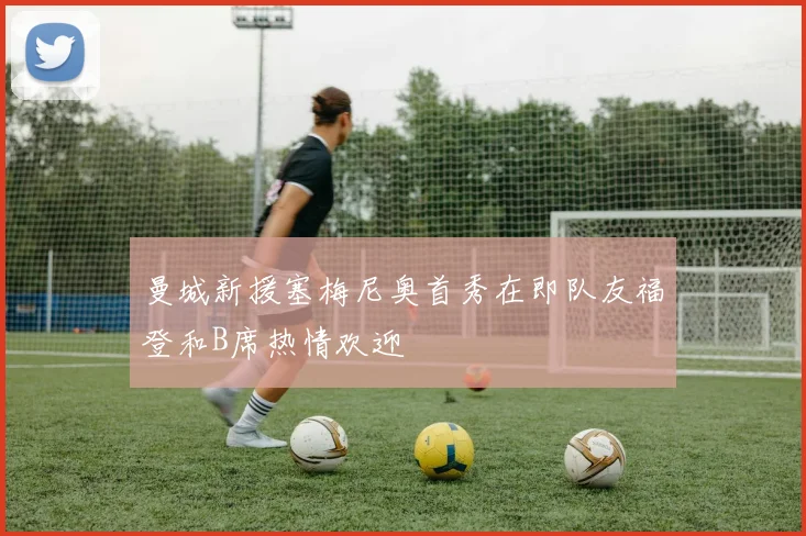 曼城新援塞梅尼奥首秀在即队友福登和B席热情欢迎