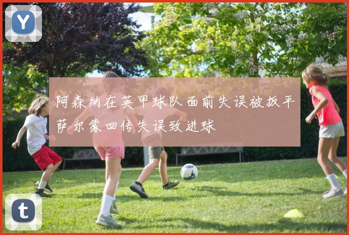 阿森纳在英甲球队面前失误被扳平萨尔蒙回传失误致进球