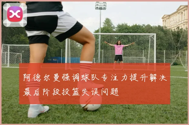 阿德尔曼强调球队专注力提升解决最后阶段投篮失误问题