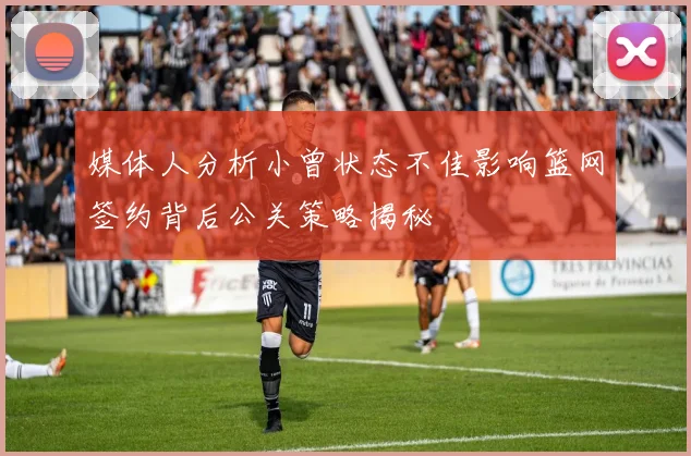 媒体人分析小曾状态不佳影响篮网签约背后公关策略揭秘