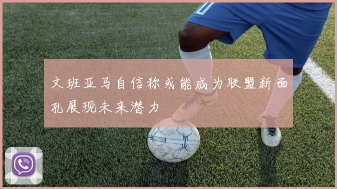 文班亚马自信称或能成为联盟新面孔展现未来潜力