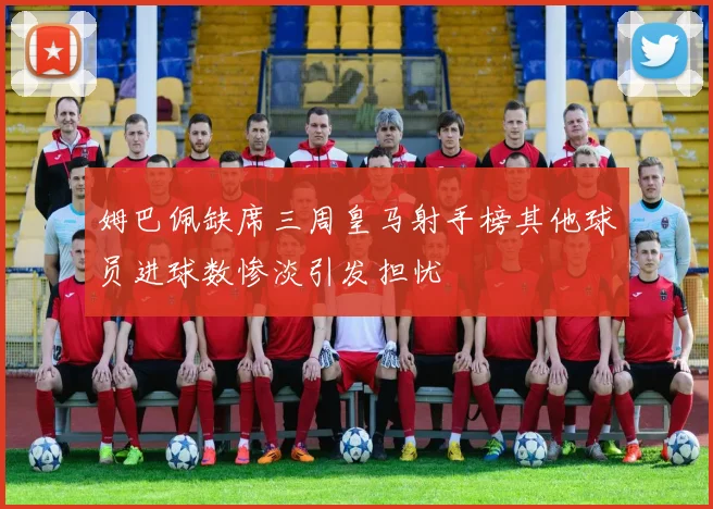 姆巴佩缺席三周皇马射手榜其他球员进球数惨淡引发担忧