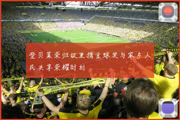 登贝莱荣归故里携金球奖与家乡人民共享荣耀时刻