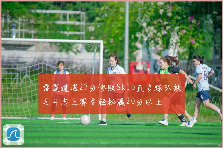 雷霆遭遇27分惨败Skip直言球队缺乏斗志上赛季轻松赢20分以上
