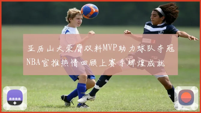 亚历山大荣膺双料MVP助力球队夺冠NBA官推热情回顾上赛季辉煌成就