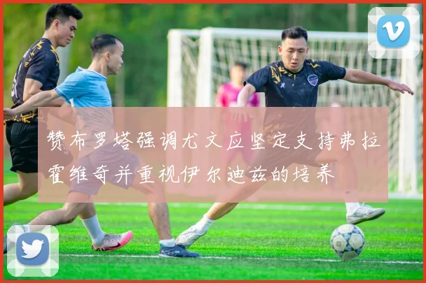 赞布罗塔强调尤文应坚定支持弗拉霍维奇并重视伊尔迪兹的培养
