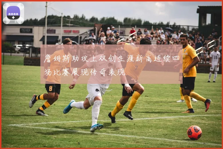 詹姆斯助攻上双创生涯新高连续四场比赛展现传奇表现