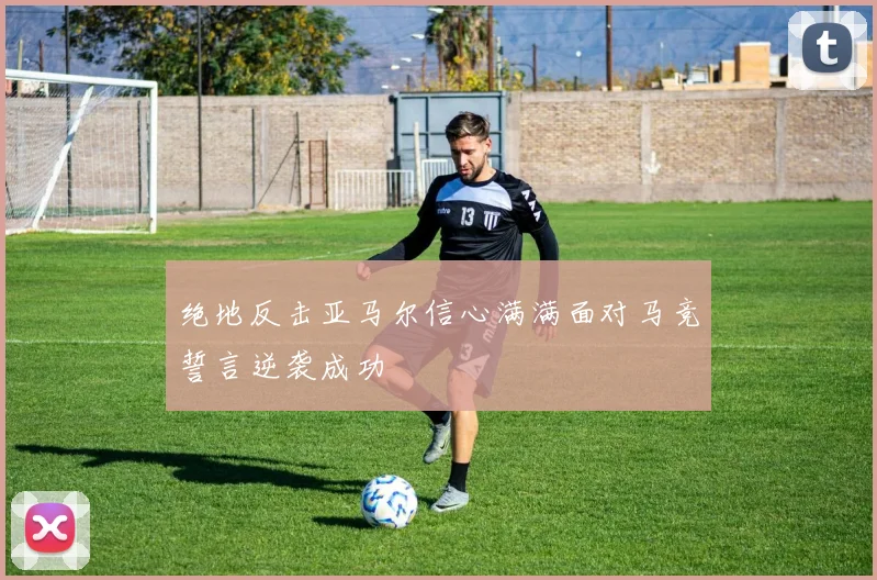 绝地反击亚马尔信心满满面对马竞誓言逆袭成功