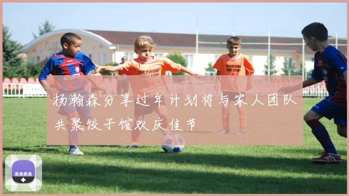 杨瀚森分享过年计划将与家人团队共聚饺子馆欢庆佳节