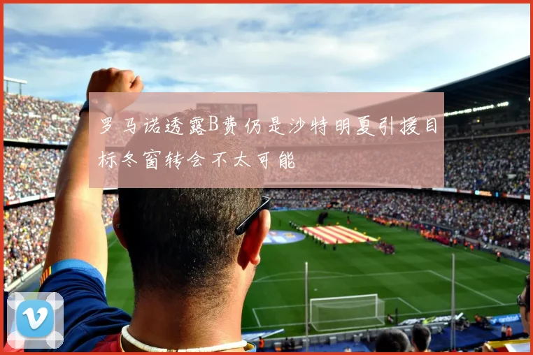 罗马诺透露B费仍是沙特明夏引援目标冬窗转会不太可能