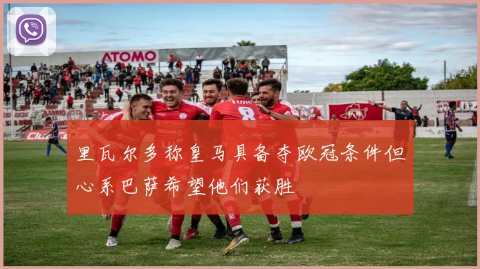 里瓦尔多称皇马具备夺欧冠条件但心系巴萨希望他们获胜