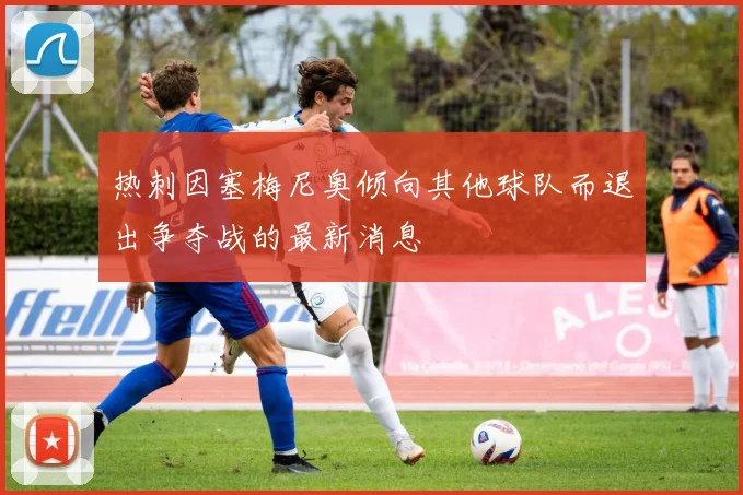 热刺因塞梅尼奥倾向其他球队而退出争夺战的最新消息
