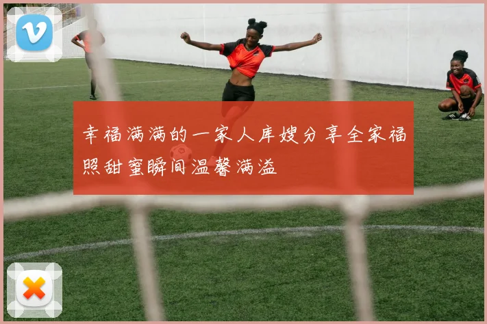 幸福满满的一家人库嫂分享全家福照甜蜜瞬间温馨满溢