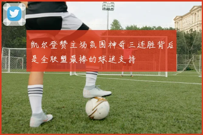 凯尔登赞主场氛围神奇三连胜背后是全联盟最棒的球迷支持
