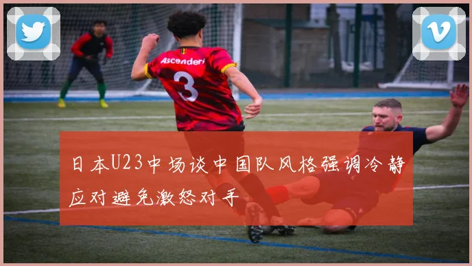 日本U23中场谈中国队风格强调冷静应对避免激怒对手