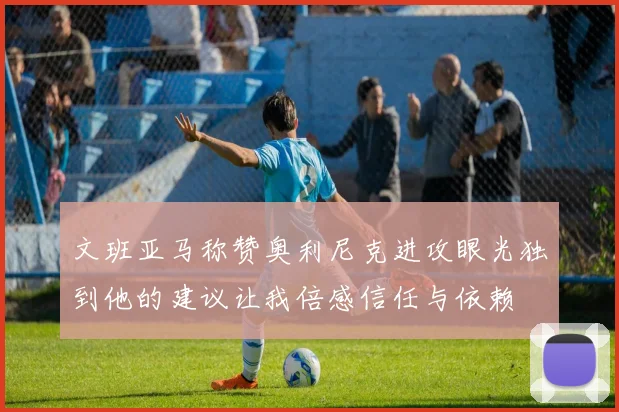 文班亚马称赞奥利尼克进攻眼光独到他的建议让我倍感信任与依赖