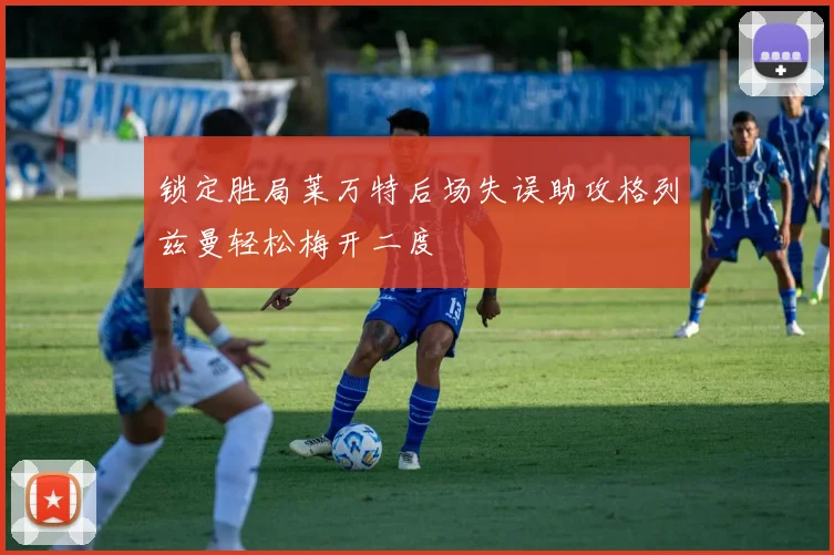 锁定胜局莱万特后场失误助攻格列兹曼轻松梅开二度