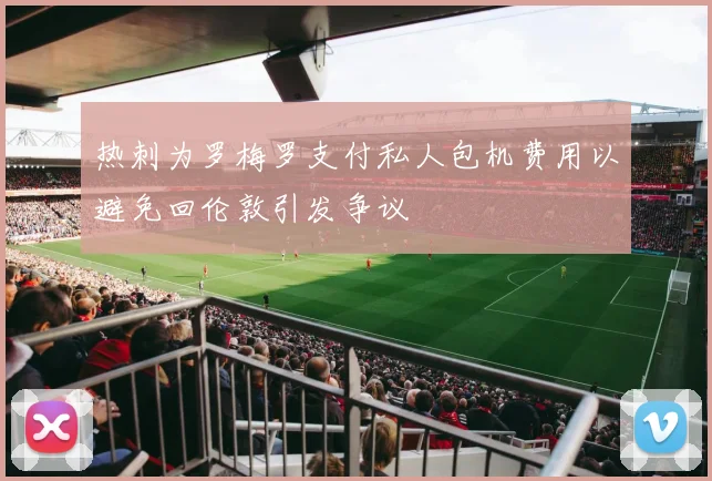 热刺为罗梅罗支付私人包机费用以避免回伦敦引发争议