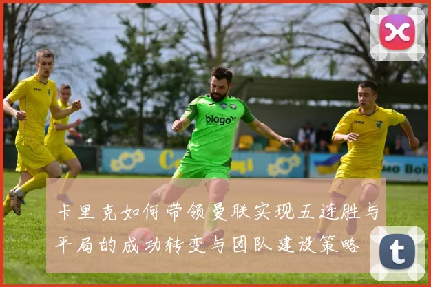 卡里克如何带领曼联实现五连胜与平局的成功转变与团队建设策略