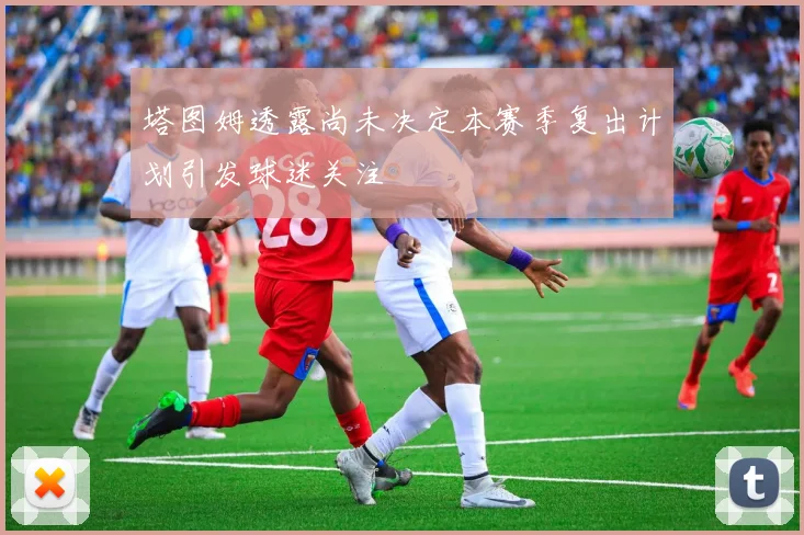 塔图姆透露尚未决定本赛季复出计划引发球迷关注