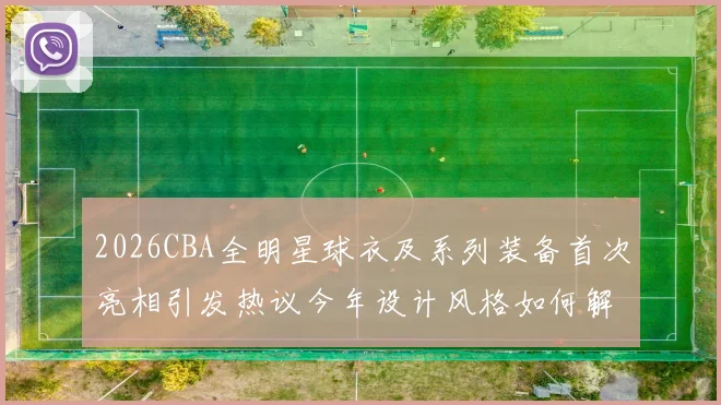 2026CBA全明星球衣及系列装备首次亮相引发热议今年设计风格如何解析