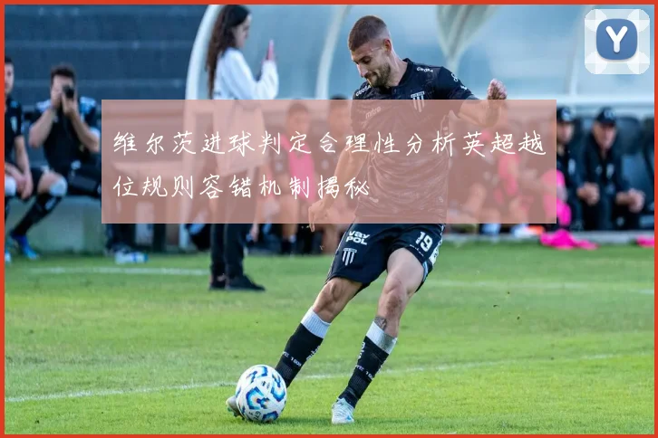 维尔茨进球判定合理性分析英超越位规则容错机制揭秘