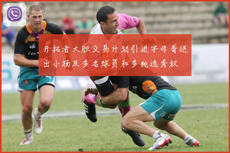 开拓者大胆交易计划引进字母哥送出小杨及多名球员和多轮选秀权