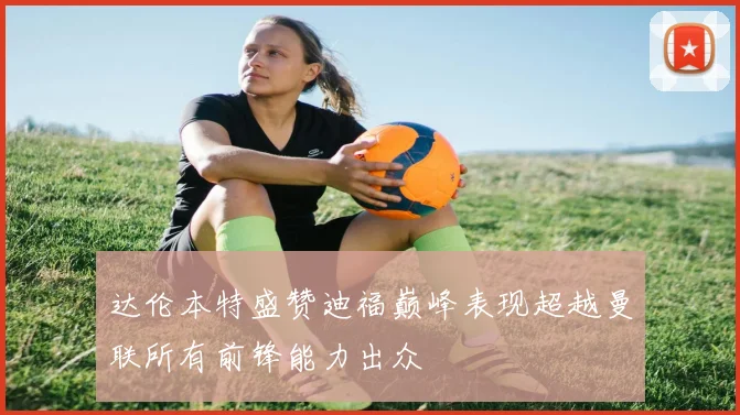 达伦本特盛赞迪福巅峰表现超越曼联所有前锋能力出众