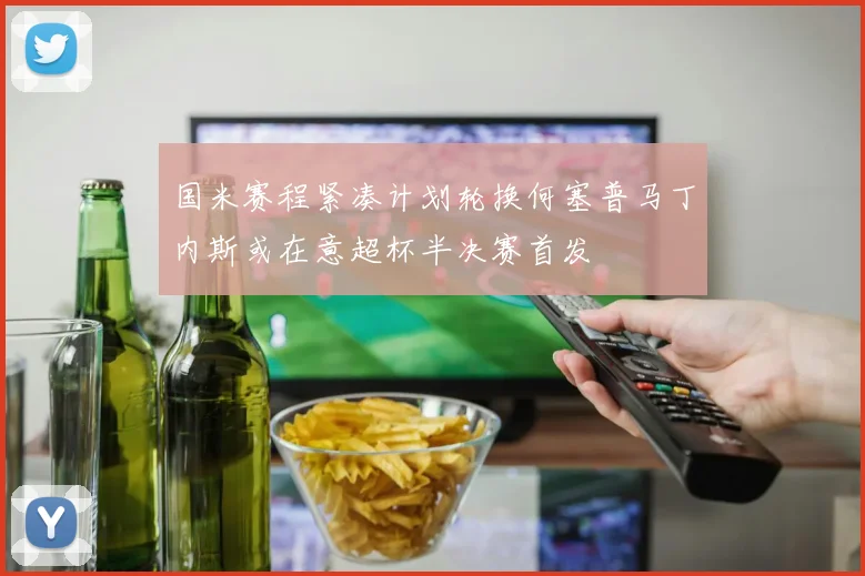 国米赛程紧凑计划轮换何塞普马丁内斯或在意超杯半决赛首发