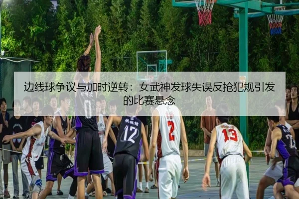 边线球争议与加时逆转：女武神发球失误反抢犯规引发的比赛悬念 - ManBetX